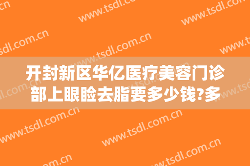开封新区华亿医疗美容门诊部上眼睑去脂要多少钱?多长时间恢复?(开封华亿整形价格表)
