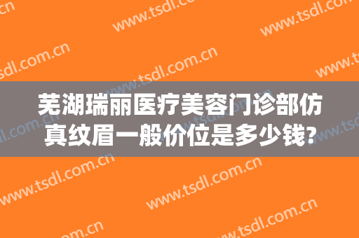 芜湖瑞丽医疗美容门诊部仿真纹眉一般价位是多少钱?靠谱吗?(芜湖瑞丽医疗美容医院)