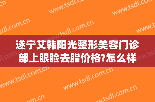 遂宁艾韩阳光整形美容门诊部上眼睑去脂价格?怎么样?(遂宁艾韩阳光整形医院)