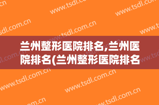 兰州整形医院排名,兰州医院排名(兰州整形医院排名,兰州医院排名第几)