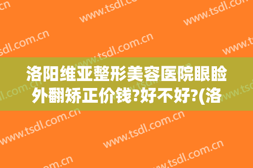 洛阳维亚整形美容医院眼睑外翻矫正价钱?好不好?(洛阳维多利亚整形医院)