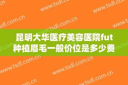 昆明大华医疗美容医院fut种植眉毛一般价位是多少费用?靠谱吗?(成都大华医院纹眉多少钱)
