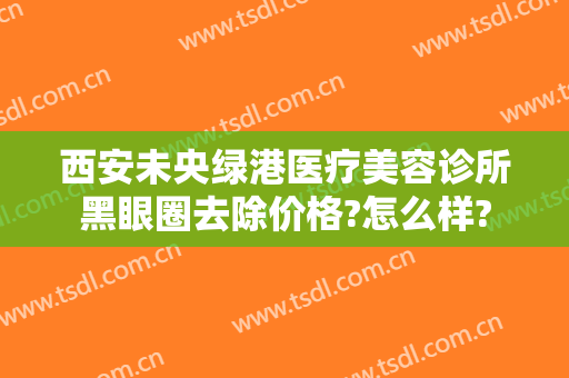 西安未央绿港医疗美容诊所黑眼圈去除价格?怎么样?