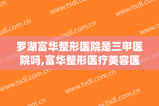 罗湖富华整形医院是三甲医院吗,富华整形医疗美容医院(深圳富华整形美容医院怎么样)