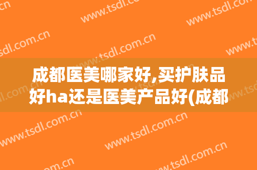 成都医美哪家好,买护肤品好ha还是医美产品好(成都哪些医美医院口碑比较好)