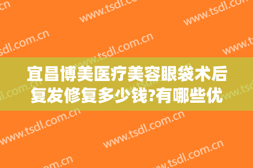 宜昌博美医疗美容眼袋术后复发修复多少钱?有哪些优势?(宜昌割眼袋哪里比较好)