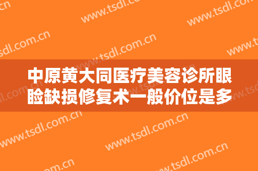中原黄大同医疗美容诊所眼睑缺损修复术一般价位是多少费用?靠谱吗?