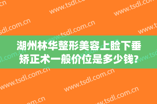 湖州林华整形美容上睑下垂矫正术一般价位是多少钱?有哪些优势?(眼睑下垂矫正手术价格)