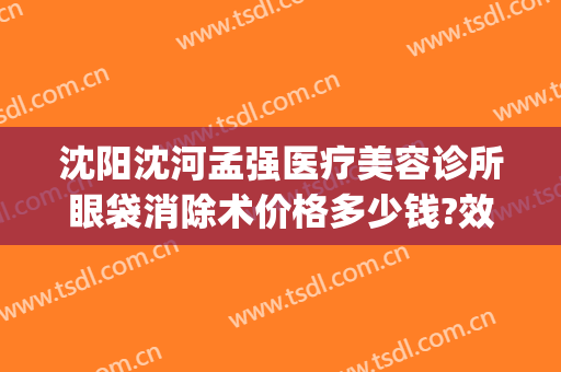 沈阳沈河孟强医疗美容诊所眼袋消除术价格多少钱?效果怎么样?(沈阳去眼袋手术)