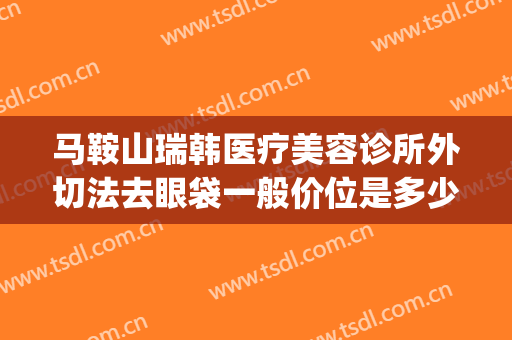 马鞍山瑞韩医疗美容诊所外切法去眼袋一般价位是多少费用?可靠吗?(韩美整形美容医院去眼袋怎么样)
