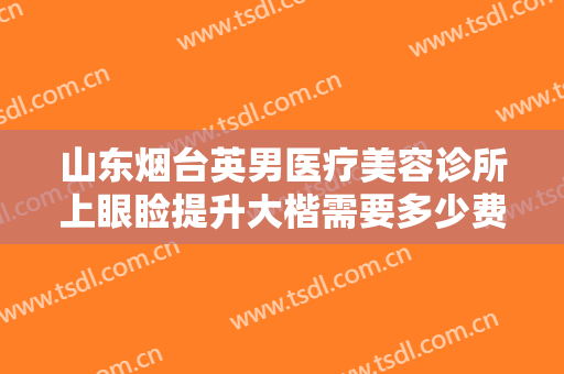 山东烟台英男医疗美容诊所上眼睑提升大楷需要多少费用?效果怎么样?