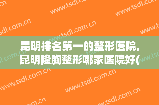 昆明排名第一的整形医院,昆明隆胸整形哪家医院好(昆明排名前三的整形医院)