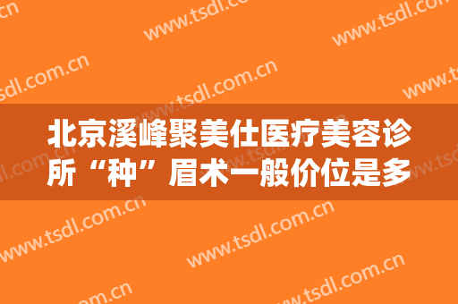 北京溪峰聚美仕医疗美容诊所“种”眉术一般价位是多少费用?可靠吗?(北京溪峰聚美仕眼部专科医院怎么样有做过的吗在这家)