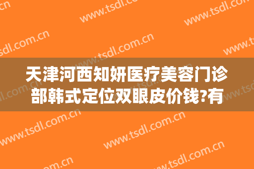 天津河西知妍医疗美容门诊部韩式定位双眼皮价钱?有哪些优势?(天津知妍医疗美容口碑好吗)