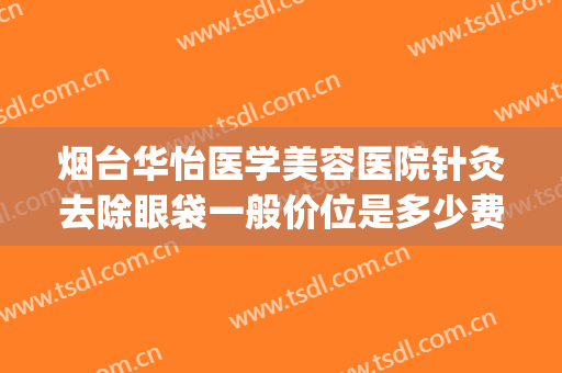 烟台华怡医学美容医院针灸去除眼袋一般价位是多少费用?可靠吗?(烟台激光祛眼袋)