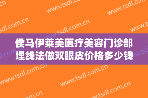 侯马伊莱美医疗美容门诊部埋线法做双眼皮价格多少钱?有哪些优势?(眼皮埋线一般多少钱啊)