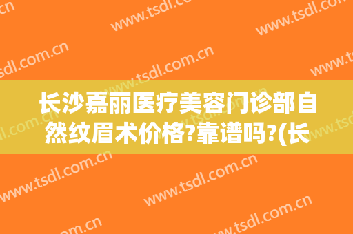 长沙嘉丽医疗美容门诊部自然纹眉术价格?靠谱吗?(长沙禾丽医美正规吗)