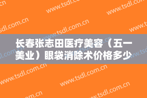长春张志田医疗美容（五一美业）眼袋消除术价格多少钱?有哪些优势?