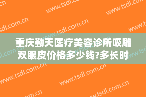 重庆勤天医疗美容诊所吸雕双眼皮价格多少钱?多长时间恢复?(重庆整容抽脂)