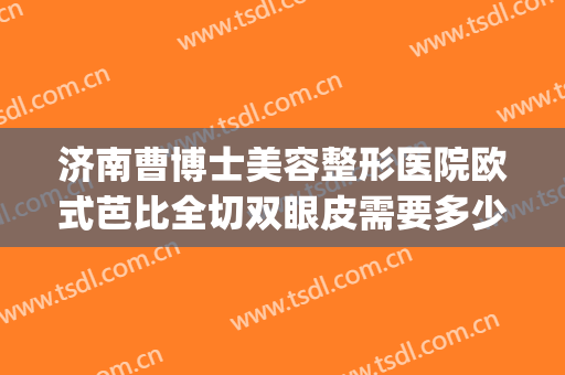 济南曹博士美容整形医院欧式芭比全切双眼皮需要多少钱?可靠吗?(曹家整形双眼皮)