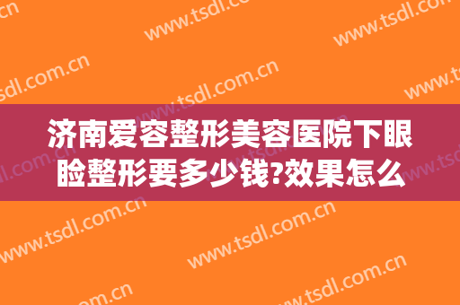 济南爱容整形美容医院下眼睑整形要多少钱?效果怎么样?(济南市中心医院割双眼皮价格多少)