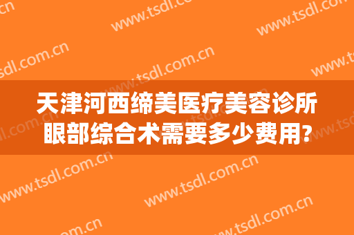 天津河西缔美医疗美容诊所眼部综合术需要多少费用?有哪些优势?(天津医美机构)