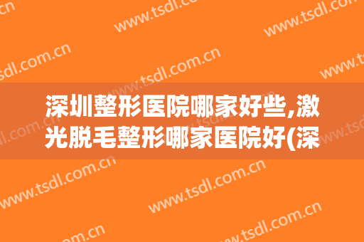 深圳整形医院哪家好些,激光脱毛整形哪家医院好(深圳哪家医院激光脱毛比较好)