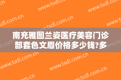 南充雅图兰姿医疗美容门诊部套色文眉价格多少钱?多长时间恢复?