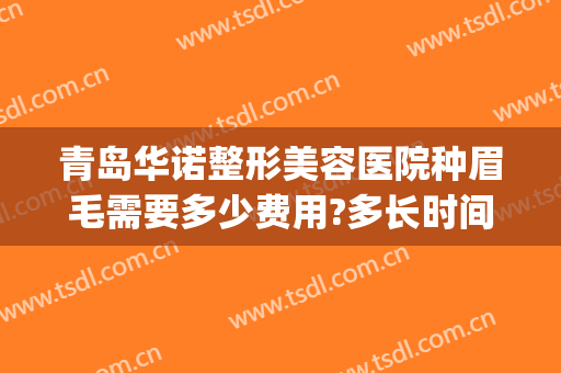 青岛华诺整形美容医院种眉毛需要多少费用?多长时间恢复?(整容眉毛需要多少钱)