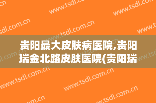 贵阳最大皮肤病医院,贵阳瑞金北路皮肤医院(贵阳瑞金北路皮肤科医院)