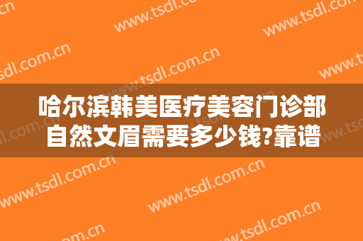 哈尔滨韩美医疗美容门诊部自然文眉需要多少钱?靠谱吗?