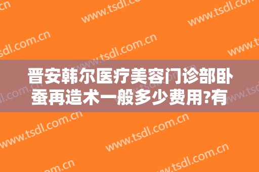 晋安韩尔医疗美容门诊部卧蚕再造术一般多少费用?有哪些优势?