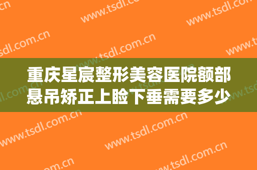 重庆星宸整形美容医院额部悬吊矫正上睑下垂需要多少费用?靠谱吗?(星宸整形美容医院价格一览表)