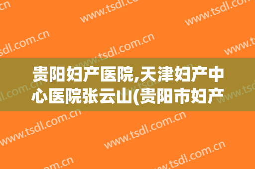 贵阳妇产医院,天津妇产中心医院张云山(贵阳市妇产医院)