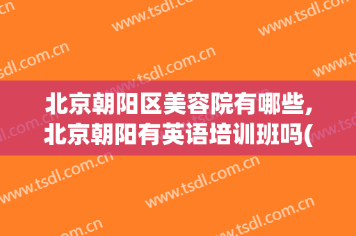 北京朝阳区美容院有哪些,北京朝阳有英语培训班吗(北京朝阳医院有美容科吗)