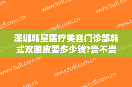 深圳韩星医疗美容门诊部韩式双眼皮要多少钱?贵不贵?(深圳做韩式双眼皮医院哪家好)