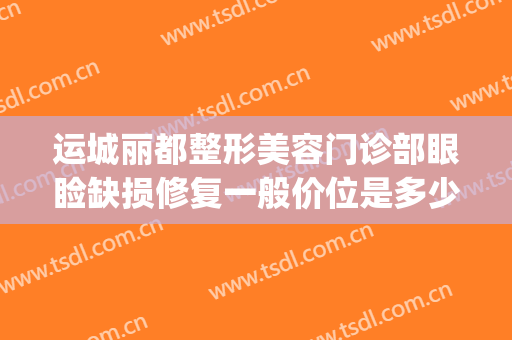 运城丽都整形美容门诊部眼睑缺损修复一般价位是多少钱?可靠吗?(运城整形美容医院费用)
