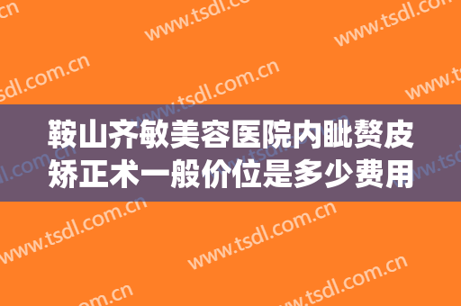 鞍山齐敏美容医院内眦赘皮矫正术一般价位是多少费用?好不好?(鞍山齐敏医院双眼皮多少钱)