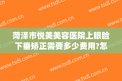 菏泽市悦美美容医院上眼睑下垂矫正需要多少费用?怎么样?(做个上睑下垂矫正多少钱)