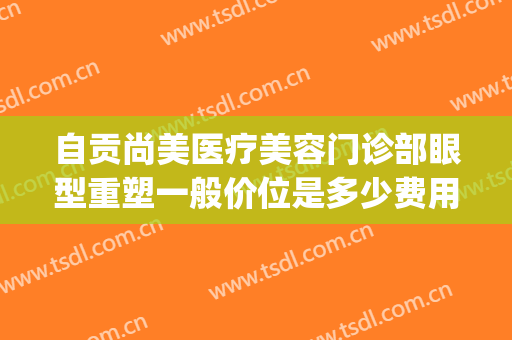 自贡尚美医疗美容门诊部眼型重塑一般价位是多少费用?怎么样?(自贡尚美整形医院怎么样)