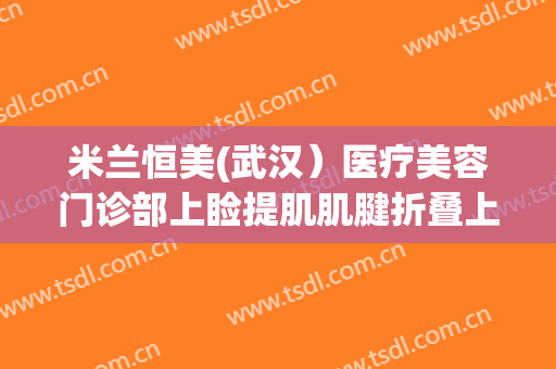 米兰恒美(武汉）医疗美容门诊部上睑提肌肌腱折叠上睑下垂治疗价格表!效果怎么样?