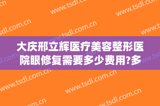 大庆邢立辉医疗美容整形医院眼修复需要多少费用?多长时间恢复?(大庆市医疗整形医院)