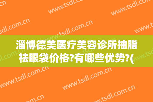 淄博德美医疗美容诊所抽脂祛眼袋价格?有哪些优势?(美莱医院祛眼袋怎样)