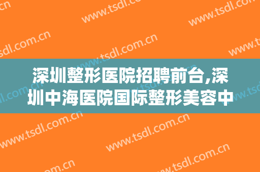 深圳整形医院招聘前台,深圳中海医院国际整形美容中心(深圳美容医院招聘信息)