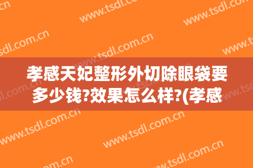 孝感天妃整形外切除眼袋要多少钱?效果怎么样?(孝感天妃整形医院怎么样)