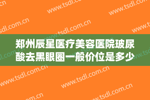 郑州辰星医疗美容医院玻尿酸去黑眼圈一般价位是多少?贵不贵?(郑州辰星整形医院)