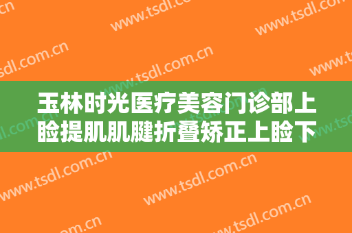 玉林时光医疗美容门诊部上睑提肌肌腱折叠矫正上睑下垂需要多少钱?可靠吗?