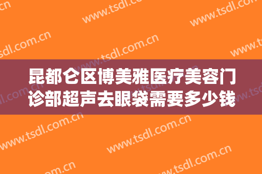 昆都仑区博美雅医疗美容门诊部超声去眼袋需要多少钱?效果怎么样?(昆明博美医疗美容门诊部在哪里)