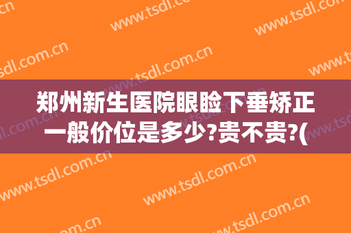 郑州新生医院眼睑下垂矫正一般价位是多少?贵不贵?(做矫正眼睑下垂手术大概需要多少钱)