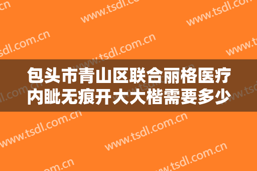 包头市青山区联合丽格医疗内眦无痕开大大楷需要多少费用?怎么样?